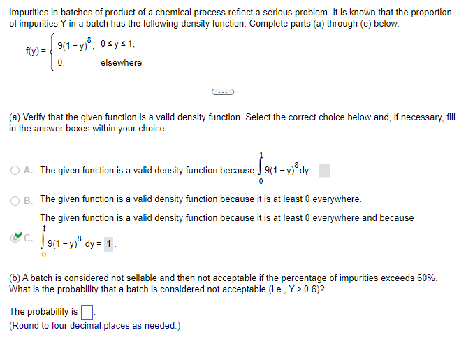 Impurities in batches of product of a chemical process reflect a serious problem. It is known that the proportion
of impurities Y in a batch has the following density function. Complete parts (a) through (e) below.
f(y) = 9(1-y)³, 0sy≤ 1,
9 = {901-
elsewhere
(a) Verify that the given function is a valid density function. Select the correct choice below and, if necessary, fill
in the answer boxes within your choice.
O A. The given function is a valid density function because
B. The given function is a valid density function because it is at least 0 everywhere.
The given function is a valid density function because it is at least 0 everywhere and because
19(1−y)³
9(1-y) dy = 1.
C.
19(1-y)ºdy=\
9(1-y) dy =
(b) A batch is considered not sellable and then not acceptable if the percentage of impurities exceeds 60%.
What is the probability that a batch is considered not acceptable (i.e., Y>0.6)?
The probability is
(Round to four decimal places as needed.)