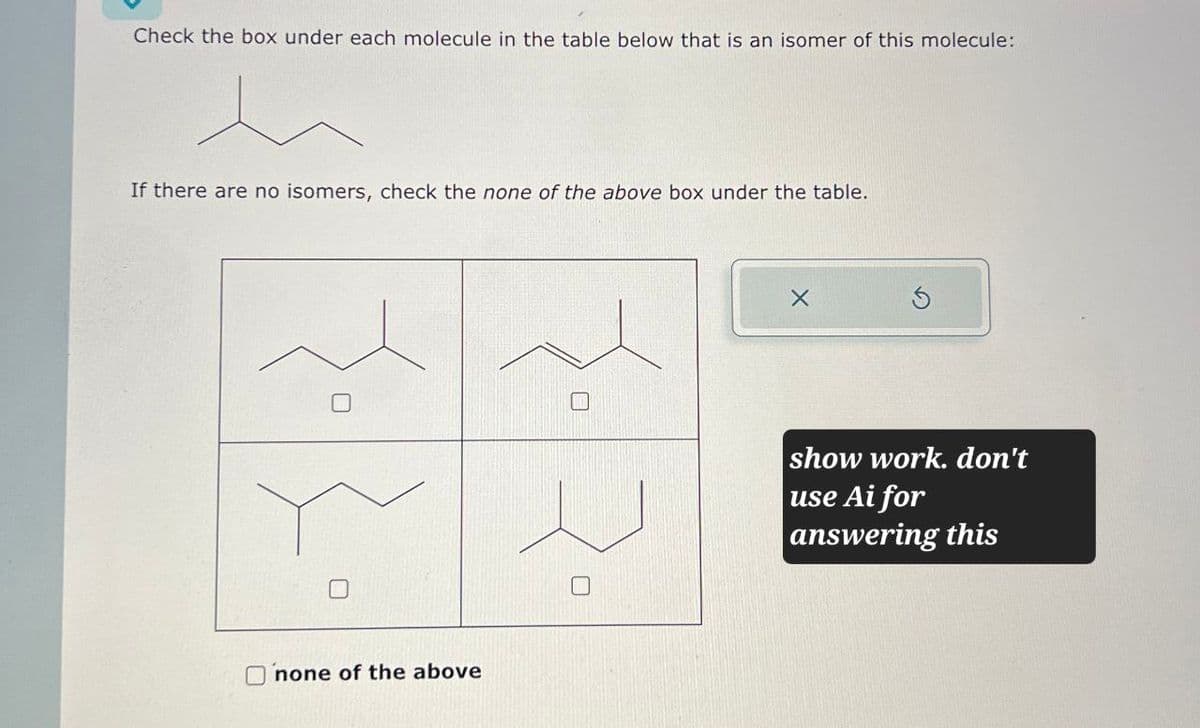 Check the box under each molecule in the table below that is an isomer of this molecule:
If there are no isomers, check the none of the above box under the table.
U
none of the above
show work. don't
use Ai for
answering this