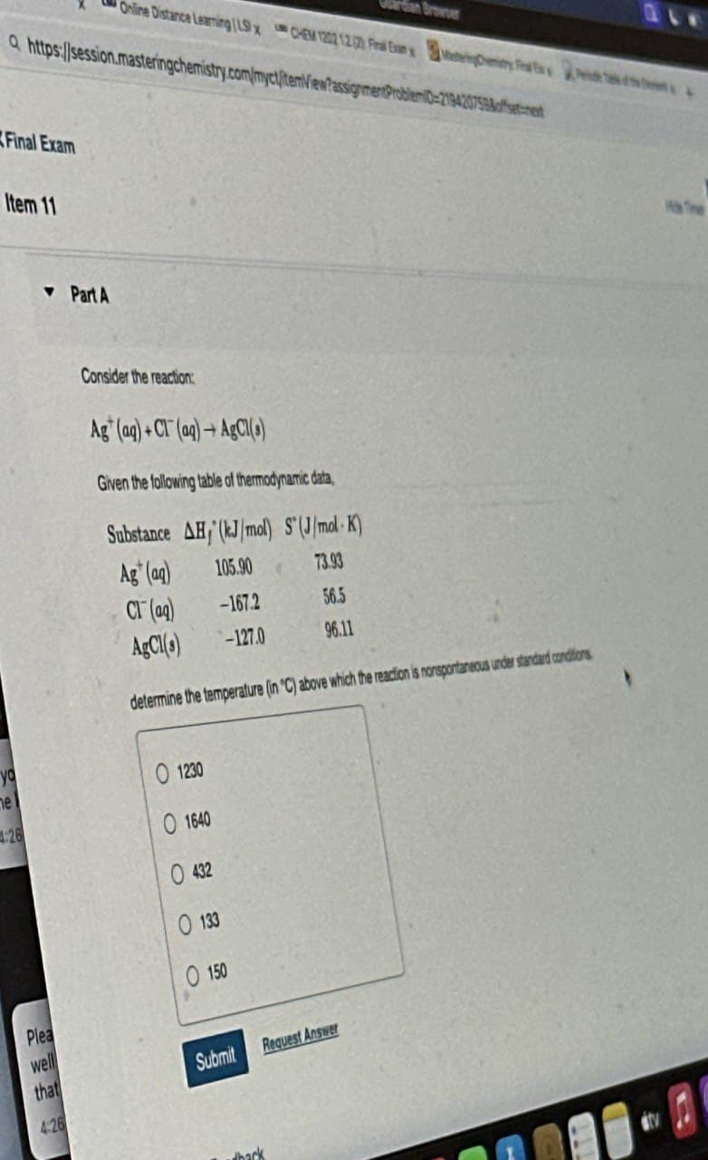 Online Distance Learning | LSx CHEM 1202 12.2 Final Exan x
Q https://session.masteringchemistry.com/myct/item/View?assignment Pro
Browser
Final Exam
Item 11
▼Part A
Consider the reaction
Ag (aq)+Cl(aq)+AgCl(s)
Given the following table of thermodynamic data,
Substance AH, (kJ/mol) S(J/mol K)
Ag (aq)
105.90
73.93
Cl(aq)
-167.2
56.5
AgCl(s)
-127.0
96.11
7598 offset-next
determine the temperature (in 'C) above which the reaction is nonspontaneous under standard conditions
01230
yo
me
4:26
1640
432
133
0150
Plea
well
that
Submit
Request Answer
4:26