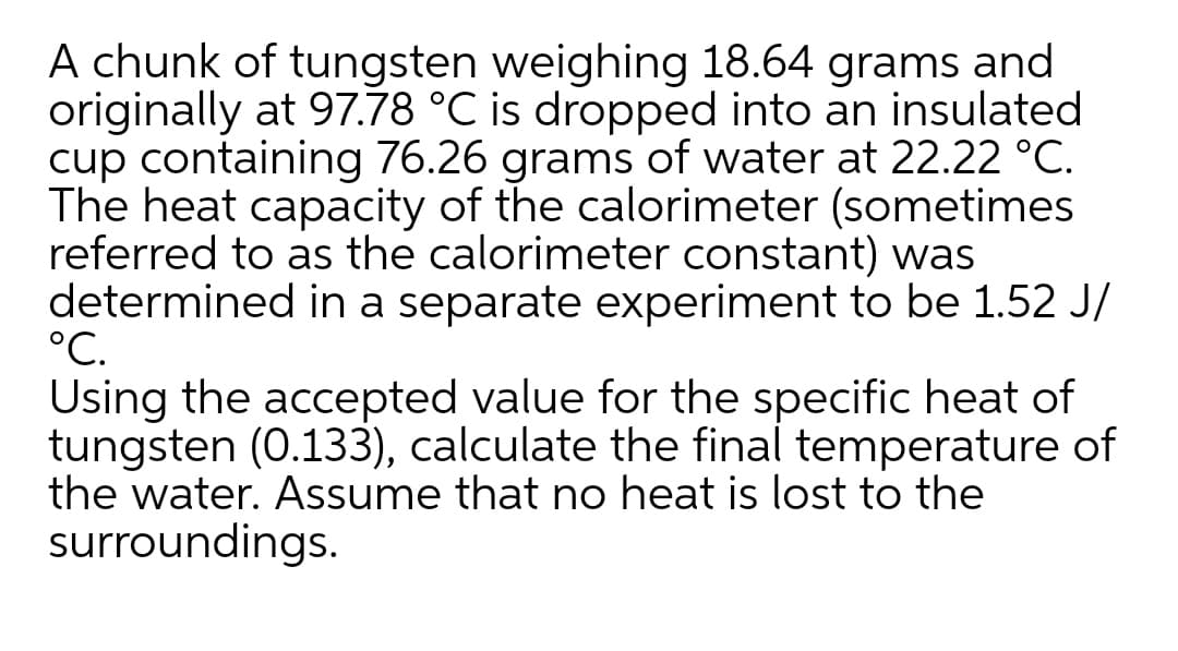 A chunk of tungsten weighing 18.64 grams and
originally at 97.78 °C is dropped into an insulated
cup containing 76.26 grams of water at 22.22 °C.
The heat capacity of the calorimeter (sometimes
referred to as the calorimeter constant) was
determined in a separate experiment to be 1.52 J/
°C.
Using the accepted value for the specific heat of
tungsten (0.133), calculate the final temperature of
the water. Assume that no heat is lost to the
surroundings.
