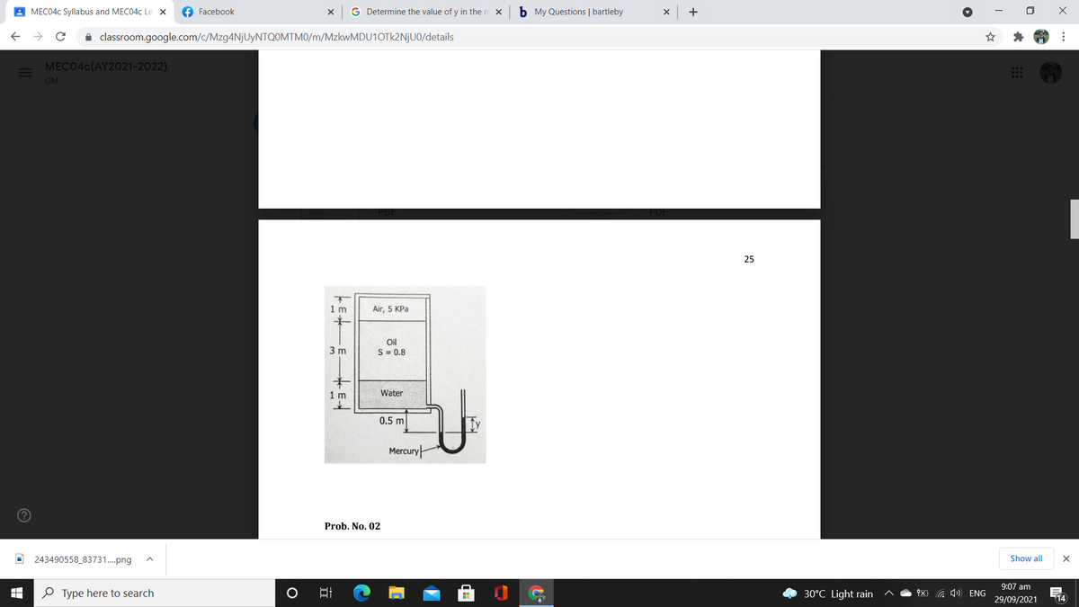 A MEC04C Syllabus and MEC04C Le x
f Facebook
G Determine the value of y in the m x
b My Questions | bartleby
+
i classroom.google.com/c/Mzg4NjUyNTQOMTM0/m/MzkwMDU10Tk2NjU0/details
MECO4C(AY2021-2022)
GM
25
1 m
Air, 5 KPa
Oil
3 m
S = 0.8
1 m
Water
0.5 m
Mercury
Prob. No. 02
243490558_83731.png
Show all
9:07 am
e Type here to search
30°C Light rain
x G 4) ENG
29/09/2021
14
...
