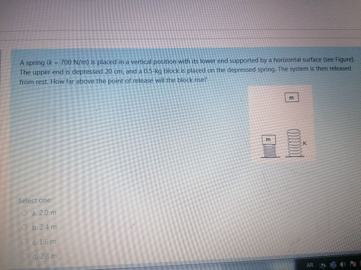 A spring (k = 700 N/m) is placed in a vertical position with its lower end supported by a horizontal surface (see Figure).
The upper end is depressed 20 cm, and a 0.5-kg block is placed on the depressed spring. The system is then released
from rest. How far above the point of release will the block rise?
Select one:
O a. 2.0 m
Ob. 24 m
Oc1.6 m
Cd.28m
AR
