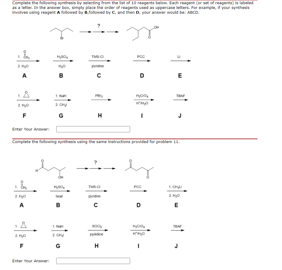 Complete the following synthesis by selecting from the list of 10 reagents below. Each reagent (or set of reagents) is labeled
as a letter. In the answer box, simply place the order of reagents used as uppercase letters. For example, if your synthesis
involves using reagent A followed by B,followed by C, and then D, your answer would be: ABCD.
OH
1. сн,
H2SO,
TMS-CI
PCC
2. H20
H20
pyridine
A
B
D
E
1. 8
1. NaH
PBr3
H2Cro4
TBAF
2. H20
2. CH3I
H'H,0
F
G
H
J
Enter Your Answer:
Complete the following synthesis using the same instructions provided for problem 11.
?
OH
1.
H2SO4
TMS-CI
PCC
1. CH3LI
2. H20
heat
pyridine
2. H20
A
в
C
D
E
1. A
SocI,
H,Cro,
TBAF
1. NaH
2. Hо
2. CH3I
pyridine
H'/H2O
F
G
H
J
Enter Your Answer:
