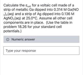 Calculate the cell for a voltaic cell made of a
strip of metallic Ga dipped into 0.314 M Ga(NO
3)3(aq) and a strip of Ag dipped into 0.136 M
AgNO3(aq) at 25.0°C. Assume all other cell
components are in place. (Use the table in
problem 18.26 for your standard cell
potentials.)
Numeric answer
Type your response