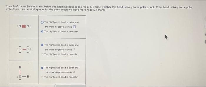 In each of the molecules drawn below one chemical bond is colored red. Decide whether this bond is likely to be polar or not. If the bond is likely to be polar,
write down the chemical symbol for the atom which will have more negative charge.
:NEN:
: Br-F:
H
T
:0 H
The highlighted bond is polar and
the more negative atom is
O The highlighted bond is nonpolar
O The highlighted bond is polar and
the more negative atom is F
The highlighted bond is nonpolar.
O The highlighted bond is polar and
the more negative atom is O
The highlighted bond is nonpolar.