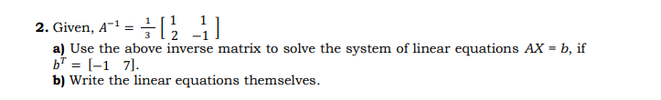 2. Given, A- = [;
a) Use the above inverse matrix to solve the system of linear equations AX = b, if
b* = [-1 7].
b) Write the linear equations themselves.
