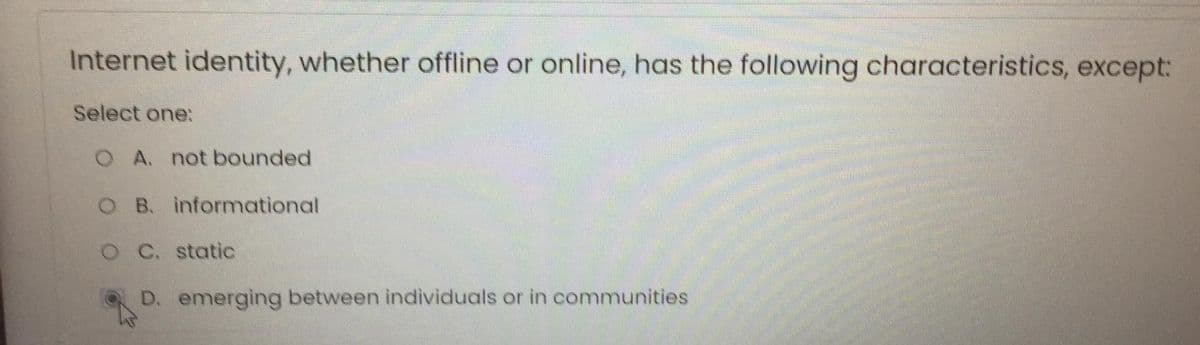 Internet identity, whether offline or online, has the following characteristics, except:
Select one:
O A. not bounded
O B. informational
OC. static
D. emerging between individuals or in communities
