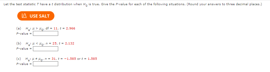 Let the test statistic T have a t distribution when Ho is true. Give the P-value for each of the following situations. (Round your answers to three decimal places.)
USE SALT
(a) H₂: μ> Ho, df = 11, t = 2.966
P-value =
(b) H₂H< Horn = 25, t = 2.132
P-value =
(c) H₂!μμg₁ = 31, t= -1.585 or t = 1.585
P-value=