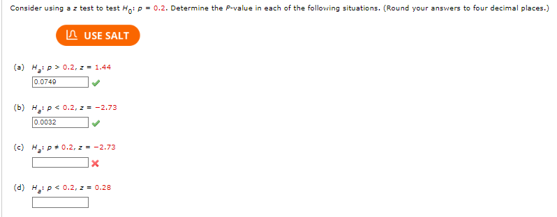 Consider using a z test to test Ho: p = 0.2. Determine the P-value in each of the following situations. (Round your answers to four decimal places.)
USE SALT
(a) H₂: p > 0.2, z = 1.44
0.0749
(b) H₂: p < 0.2, z = -2.73
0.0032
(c) H₂: p = 0.2, z = -2.73
X
(d) H₂: p < 0.2, z = 0.28