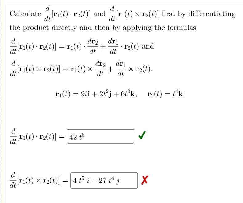 d
d
Calculate[r₁(t) r₂(t)] and [r1(t) × r₂(t)] first by differentiating
dt
dt
the product directly and then by applying the formulas
d
dr₂ dri
77[r1(t) · r2(t)] = r1(t) ·
+
dt dt
r₂(t) and
dt
d
dr₂ dri
[r₁(t) × r₂(t)] = r₁(t) × + x r₂(t).
dt
dt dt
r₁(t) = 9ti + 2t²j + 6t³k, r₂(t) = t¹k
d
[r₁(t) · r₂(t)] = 42 tº
dt
d
[r₁(t) × r₂(t)] = 4 t5 i – 27 t¹ j
X
dt
.