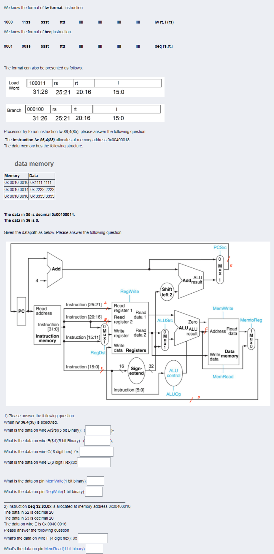 We know the format of Iw-format instruction:
1000
11ss
ssst
tttt
IIII
We know the format of beq instruction:
0001
00ss
ssst
tttt
The format can also be presented as follows:
100011 rs
rt
I
Load
Word
31:26 25:21 20:16
15:0
Branch
000100 rs
rt
I
31:26 25:21 20:16
15:0
Processor try to run instruction lw $6,4($5), please answer the following question:
The instruction /w $6,4($5) allocates at memory address 0x00400018.
The data memory has the following structure:
data memory
Memory Data
0x 0010 0010 0x1111 1111
0x 0010 0014 0x 2222 2222
0x 0010 0018 0x 3333 3333
The data in $5 is decimal 0x00100014.
The data in $6 is 0.
Given the datapath as below. Please answer the following question
Add
PC
Read
address
Instruction
[31:0]
Instruction
memory
IIII
A
Instruction [25:21]
Instruction [20:16]
Instruction [15:11]
RegDst
Instruction [15:0] F
IIII
1/₂
IIII
iiii
RegWrite
Read
register 1
Read
data 1
Read
register 2
Write
Read
register data 2
Write
data Registers
16
Instruction [5:0]
12
1) Please answer the following question.
When Iw $6,4($5) is executed,
What is the data on wire A($rs)(5 bit Binary): (
What is the data on wire B($rt)(5 bit Binary):
What is the data on wire C( 8 digit hex): Ox
What is the data on wire D(8 digit Hex):Ox
What is the data on pin MemWrite(1 bit binary):
What is the data on pin RegWrite(1 bit binary):
2) Instruction beq $2,$3,0x is allocated at memory address 0x00400010,
The data in $2 is decimal 20
The data in $3 is decimal 20
The data on wire E is 0x 0040 0018
Please answer the following question
What's the data on wire F (4 digit hex): Ox
What's the data on pin MemRead(1 bit binary):
32
Sign-
extend
Iw rt, I (rs)
beq rs,rt,l
Shift
left 2
ALUSrc
OMUXL
ALU
Addresult
Zero
ALU ALU
result
ALU
control
ALUOP
PCSrc
MEX
MemWrite
Read
data
Address
Data
Write memory
data
MemRead
MemtoReg
TMUXO