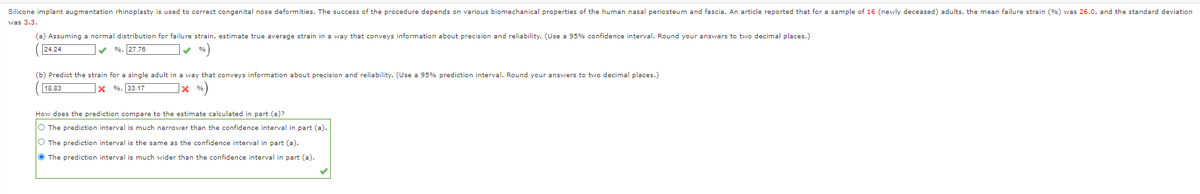 Silicone implant augmentation rhinoplasty is used to correct congenital nose deformities. The success of the procedure depends on various biomechanical properties of the human nasal periosteum and fascia. An article reported that for a sample of 16 (newly deceased) adults, the mean failure strain (%) was 26.0, and the standard deviation
was 3.3.
(a) Assuming a normal distribution for failure strain, estimate true average strain in a way that conveys information about precision and reliability. (Use a 95% confidence interval. Round your answers to two decimal places.)
24.24
v %, 27.76
(b) Predict the strain for a single adult in a way that conveys information about precision and reliability. (Use a 95% prediction interval. Round your answers to two decimal places.)
18.83
X %, 33.17
]× %)
How does the prediction compare to the estimate calculated in part (a)?
O The prediction interval is much narrower than the confidence interval in part (a).
O The prediction interval is the same as the confidence interval in part (a).
O The prediction interval is much wider than the confidence interval in part (a).
