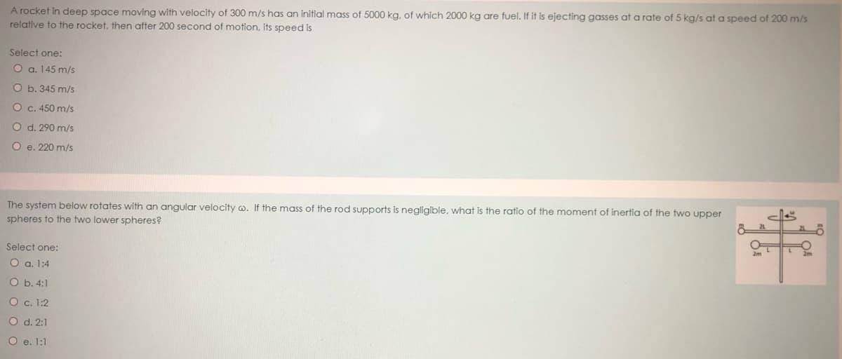 A rocket in deep space moving with velocity of 300 m/s has an initial mass of 5000 kg, of which 2000 kg are fuel. If it is ejecting gasses at a rate of 5 kg/s at a speed of 200 m/s
relative to the rocket, then after 200 second of motion, its speed is
Şelect one:
O a. 145 m/s
O b. 345 m/s
O c. 450 m/s
O d. 290 m/s
O e. 220 m/s
The system below rotates with an angular velocity w. If the mass of the rod supports is negligible, what is the ratio of the moment of inertia of the two upper
spheres to the two lower spheres?
ellS
Select one:
O a. 1:4
O b. 4:1
O c. 1:2
O d. 2:1
O e. 1:1
