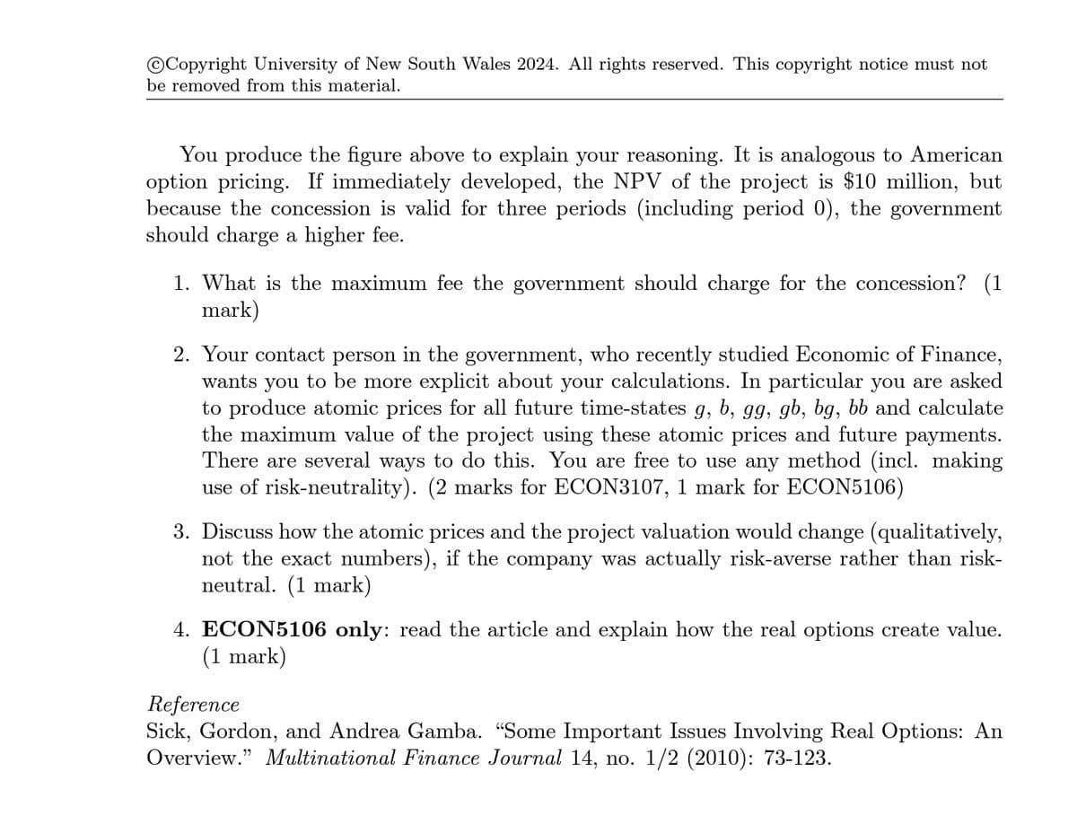 Copyright University of New South Wales 2024. All rights reserved. This copyright notice must not
be removed from this material.
You produce the figure above to explain your reasoning. It is analogous to American
option pricing. If immediately developed, the NPV of the project is $10 million, but
because the concession is valid for three periods (including period 0), the government
should charge a higher fee.
1. What is the maximum fee the government should charge for the concession? (1
mark)
2. Your contact person in the government, who recently studied Economic of Finance,
wants you to be more explicit about your calculations. In particular you are asked
to produce atomic prices for all future time-states g, b, gg, gb, bg, bb and calculate
the maximum value of the project using these atomic prices and future payments.
There are several ways to do this. You are free to use any method (incl. making
use of risk-neutrality). (2 marks for ECON3107, 1 mark for ECON5106)
3. Discuss how the atomic prices and the project valuation would change (qualitatively,
not the exact numbers), if the company was actually risk-averse rather than risk-
neutral. (1 mark)
4. ECON5106 only: read the article and explain how the real options create value.
(1 mark)
Reference
Sick, Gordon, and Andrea Gamba. “Some Important Issues Involving Real Options: An
Overview." Multinational Finance Journal 14, no. 1/2 (2010): 73-123.