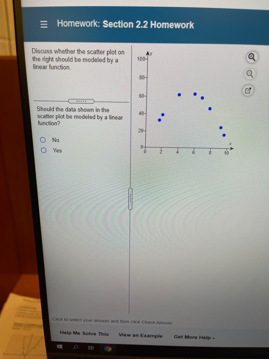 = Homework: Section 2.2 Homework
Discuss whether the scatter plot on
the right should be modeled by a
linear function.
Ay
100-
80-
60-
.....
Should the data shown in the
40-
scatter plot be modeled by a linear
function?
20-
O No
O Yes
4
Coca
Click to select your answer and then click Check Answer
Help Me Solve This
View an Example
Get More Help -
