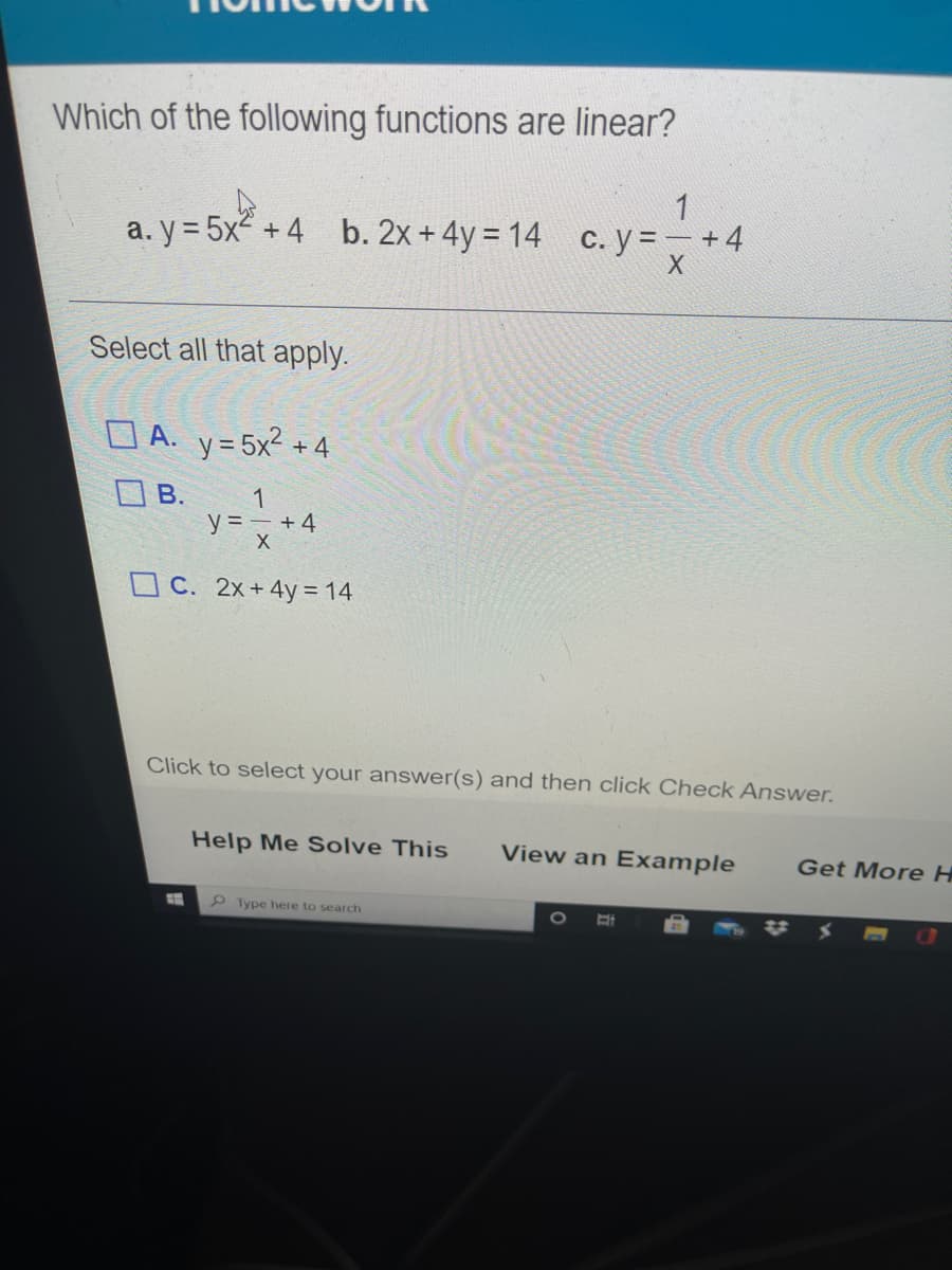 Which of the following functions are linear?
1
a. y = 5x + 4 b. 2x +4y = 14 c. y = – +4
Select all that apply.
O A. y= 5x2 +4
O B.
1
y = – + 4
O C. 2x+ 4y= 14
Click to select your answer(s) and then click Check Answer.
Help Me Solve This
View an Example
Get More H
Type here to search
