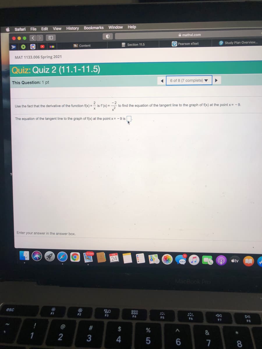 Window Help
Safari File
Edit View History Bookmarks
A mathxl.com
P Pearson eText
P Study Plan Overview.
B Content
Section 11.5
MAT 1133.006 Spring 2021
Quiz: Quiz 2 (11.1-11.5)
6 of 8 (7 complete) ▼
This Question: 1 pt
Use the fact that the derivative of the function f(x) = = is f'(x) =
to find the equation of the tangent line to the graph of f(x) at the point x = -9.
The equation of the tangent line to the graph of f(x) at the point x= -9 is
Enter your answer in the answer box.
12.539
24
étv
MacBook Pro
esc
000
000
F1
F2
F3
F4
DII
F5
F7
FB
@
#3
2$
2
3
4
7
8.
* LO

