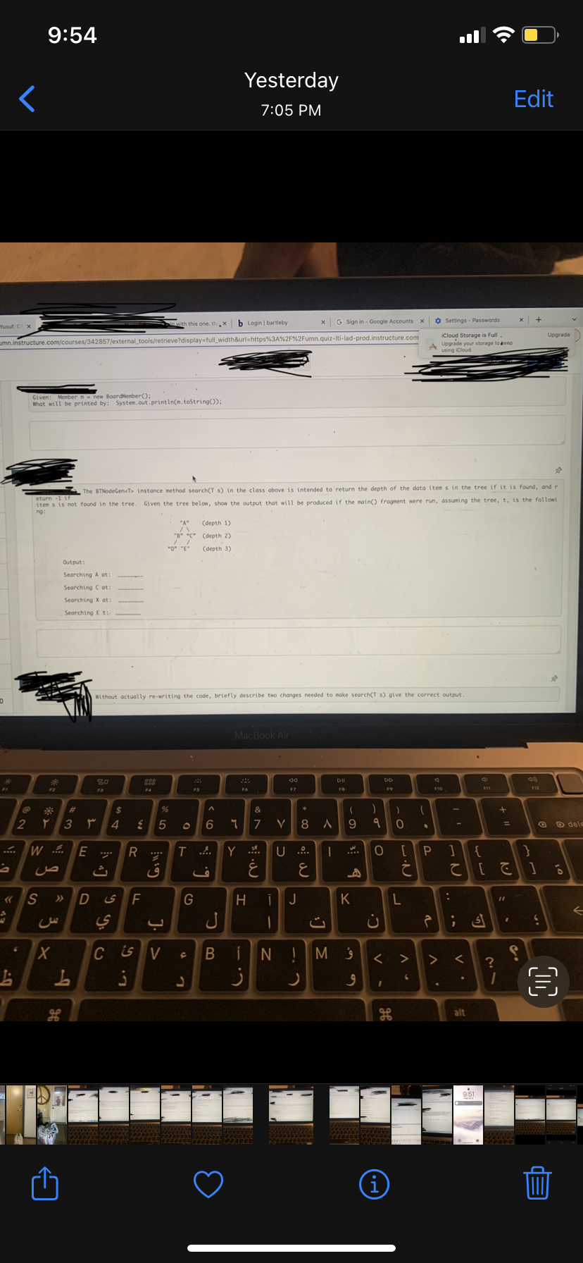 <
"Yusuf: C Xx,
2
6
9:54
umn.instructure.com/courses/342857/external_tools/retrieve?display=full_width&url=https%3A%2F%2Fumn.quiz-Iti-lad-prod.instructure.com
Given: Member = new Board Member();
What will be printed by: System.out.println(m.toString());
S
%>
T
W... E
3
3 ×
ص
X
The BTNodeGen<T> instance method search(T s) in the class above is intended to return the depth of the data items in the tree if it is found, and r
items is not found in the tree. Given the tree below, show the output that will be produced if the main() fragment were run, assuming the tree, t, is the followi
Output:
Searching A at:
Searching C at:
Searching X at:
Searching Et:
g
#
If
3
L
۳
D
80
ث
$
%
4 { 5
is
Without actually re-writing the code, briefly describe two changes needed to make search(T s) give the correct output.
888
F
R... T
L. G
6:1
ف
C
CSV
O
G
C
(depth 1)
(depth 2)
(depth 3)
L
ف
Yesterday
7:05 PM
b Login | bartleby
ل
B
MacBook Air
Fo
^
6 ។ 7 V
-
201
1.3
&
ز
Y.. U ....
E
H j J
1
00 +
x G Sign in - Google Accounts x
8
o
ت
DII
L
(
A 9
I
A
K
N ! M 9
J
9
)
9
ن
C.
DD
O [
<
I
SP
-O
(i)
0
て
L
. V
(
6
.
Settings - Passwords
iCloud Storage is Full
Upgrade your storage to keep
using iCloud.
2
> >
A
F10
P ]
ė
:
;
V.
<
alt
て [ ] 6
S
1 +
?
=
11
1
Edit
I
D
Upgrade
☆
6
€
dele