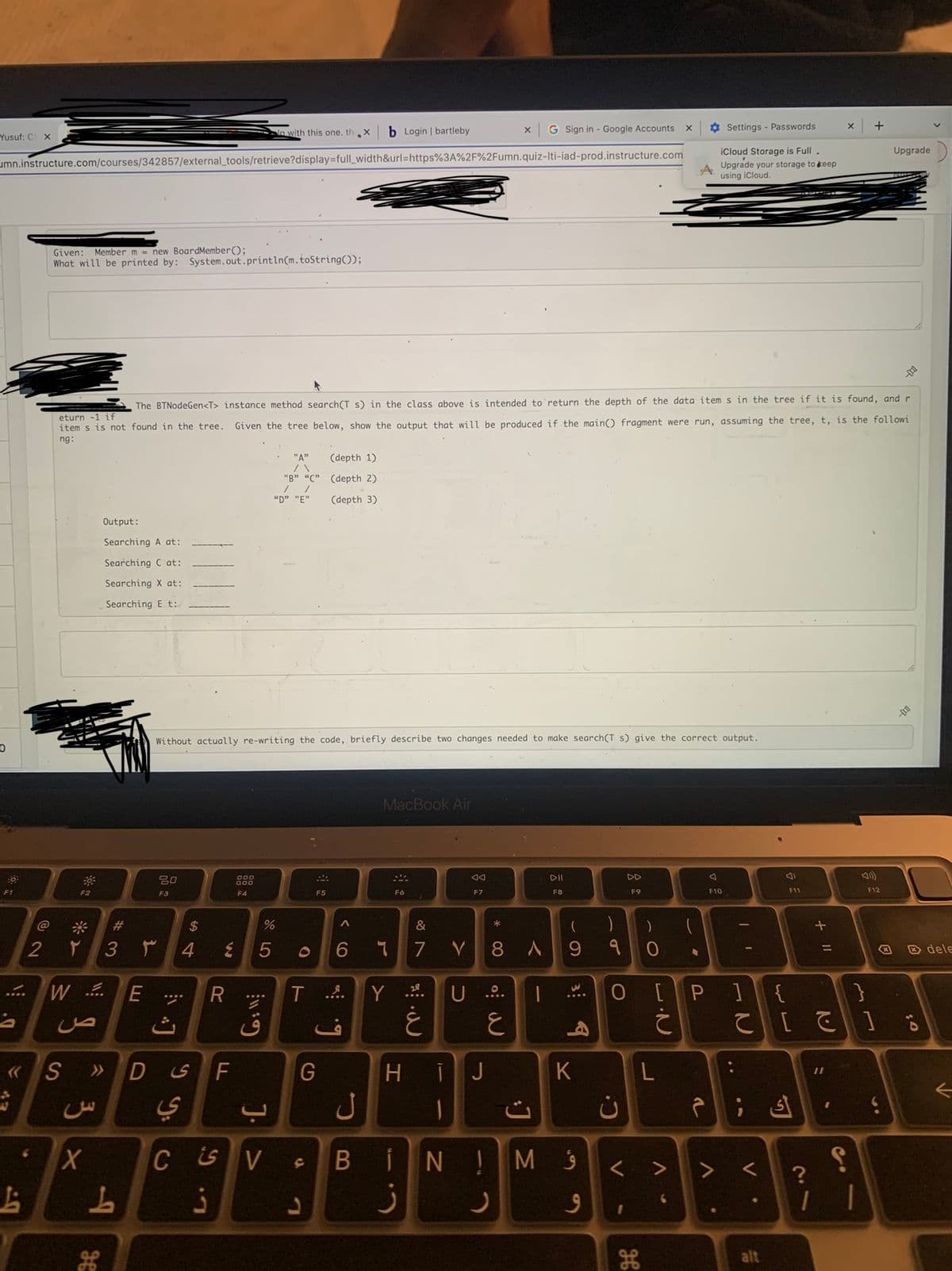 Yusuf: C X
0
F1
umn.instructure.com/courses/342857/external_tools/retrieve?display=full_width&url=https%3A%2F%2Fumn.quiz-Iti-iad-prod.instructure.com
...
D
2
L
Given: Member m = new Board Member();
What will be printed by: System.out.println(m.toString());
۲
3
F2
W ..
ص
X
Output:
Searching A at:
Searching C at:
Searching X at:
Searching Et:
S >>>
س
eturn -1 if
The BTNodeGen<T> instance method search(T s) in the class above is intended to return the depth of the data items in the tree if it is found, and r
item s is not found in the tree. Given the tree below, show the output that will be produced if the main() fragment were run, assuming the tree, t, is the followi
ng:
#
3 r
L
E
20
F3
$
4
ی D
уу.
ي
Without actually re-writing the code, briefly describe two changes needed to make search(T s) give the correct output.
R
W
F
L. G
000
900
F4
in with this one. thi
Gill
5
ق
67 5⁰
"A" (depth 1)
"B" "C" (depth 2)
//
(depth 3)
"D" "E"
%
<< [
O
F5
G
A
T ....
L
6
b Login | bartleby
ف
ل
MacBook Air
244.
F6
>
&
។ 7 V 8
28
Y.2⁰.
AA
F7
غ
ز
*
H IJ
X
U ....
o: W
E
A
CSV B INIM
J
G Sign in - Google Accounts
|
J Σ
DII
F8
( )
9
3 9
K
9
9
C.
0 [
V
F9
1
0
H
X
L
V
(
77
Settings - Passwords
iCloud Storage is Full .
Upgrade your storage to keep
using iCloud.
r
A
F10
P 1
V
II
V
F11
alt
?
+ 11
{
}
て [ ]
>
1
X
S
+
1
F12
x
5.
Upgrade
--
0:
dele
←