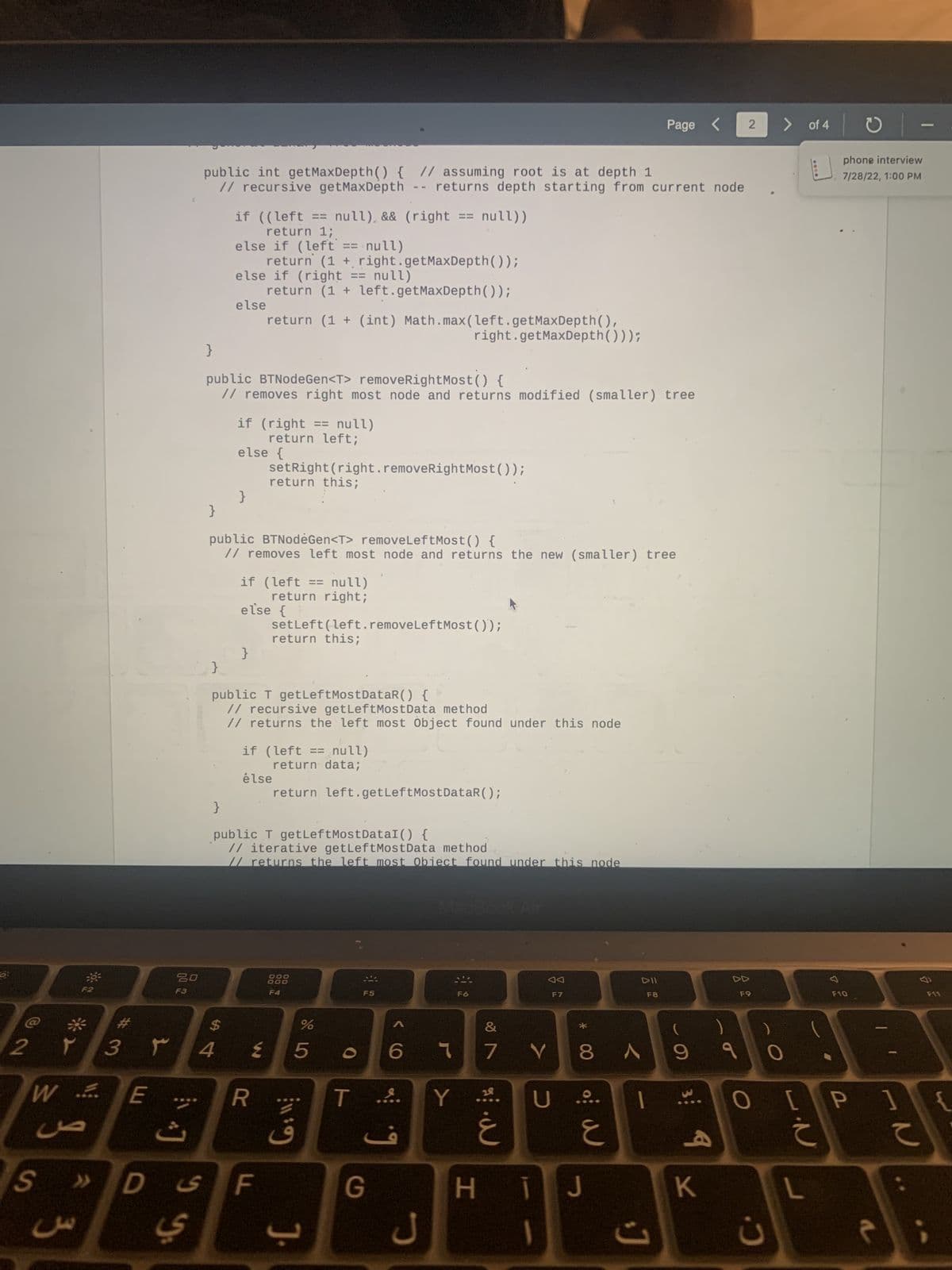 0:
2 ۲ 3 ۳
WE
ce
S >>>
3
D
00 2
20
F3
public int getMaxDepth() { // assuming root is at depth 1
// recursive getMaxDepth -- returns depth starting from current node
y y
}
if ((left == null) && (right == null))
return 1;
else if (left == null)
}
else if (right == null)
else
}
public BTNodeGen<T> removeRightMost() {
// removes right most node and returns modified (smaller) tree
$
4
return (1 + right.getMaxDepth());
}
if (right == null)
return left;
turn (1 + left.getMaxDepth());
else {
return (1 + (int) Math.max (left.getMaxDepth(),
right.getMaxDepth()));
public BTNodėGen<T> remove Left Most() {
// removes left most node and returns the new (smaller) tree
}
if (left == null)
return right;
setRight (right.removeRightMost());
return this;
else {
}
public T getLeftMostDataR() {
// recursive getLeftMostData method
// returns the left most Object found under this node
R
F ی
public T getLeftMostDataI() {
// iterative getLeftMost Data method
// returns the left most Obiect found under this node
setLeft (left.removeLeftMost());
return this;
if (left == null)
return data;
élse
return left.getLeftMostDataR();
888
F4
11:9
%
675
J.
F5
T ....
G
F6
&
6 1 7 V8
Y
·
F7
W
U ....
w
E
Page < 2
ні
T J
DII
F8
A 9 9
I
J
9
K
F9
> of 4
C.
L.N
c
O
F10
phone interview
7/28/22, 1:00 PM
O [P 1
-N
२
-
て