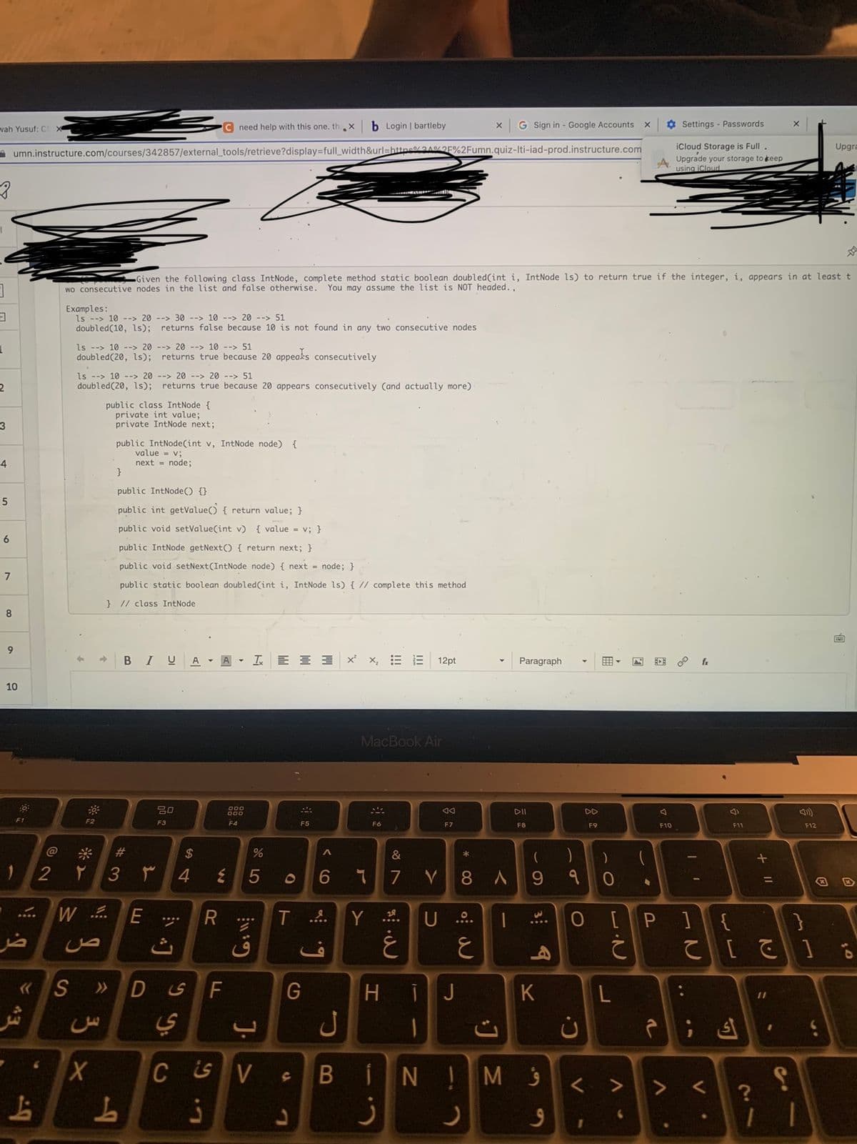 wah Yusuf: C X
3
3
L
2
3
4
5
6
7
8
9
10
C need help with this one. th.X
umn.instructure.com/courses/342857/external_tools/retrieve?display=full_width&url=https%3A%2F%2Fumn.quiz-Iti-iad-prod.instructure.com
F1
)
ضر
43
L
Examples:
ls > 10 -->20 --> 30 --> 10 -> 20 - 51
doubled (10, 1s); returns false because 10 is not found in any two consecutive nodes
«S
ls -> 10 --> 2020 --> 10 --> 51
doubled (20, 1s); returns true because 20 appeals consecutively
1
ls - 10 --> 2020 -->20 > 51
doubled (20, 1s); returns true because 20 appears consecutively (and actually more)
F2
2 ۲
Z
ص
Given the following class IntNode, complete method static boolean doubled (int i, IntNode 1s) to return true if the integer, i, appears in at least t
wo consecutive nodes in the list and false otherwise. You may assume the list is NOT headed.,
3 ×
public class IntNode {
private int value;
private IntNode next;
public IntNode(int v, IntNode node) {
value = v;
next = node;
}
WE
public IntNode() {}
public int getValue() { return value; }
public void setValue(int v) { value = v; }
public IntNode getNext() { return next; }
public void setNext (IntNode node) { next = node; }
public static boolean doubled (int i, IntNode 1s) { // complete this method
} // class IntNode
BIU
#3
L
D
۳
20
F3
ي
S4
A A Ix
$
4
is
R
ز
W
F
000
000
F4
%
5
6:11:
J. >
T
CSVS
음
SA
F5
b Login | bartleby
G
<CO
g
ل
B
Y
MacBook Air
M
F6
6 ។ 7 V
&
18⁰
ز
|||
12pt
غ
... U
AA
F7
H ĪJ
1
IN!
*
X
8A
0:
ع
G Sign in - Google Accounts
1
Paragraph
DII
F8
(
9
K
M 9
9
)
१
O
C.
ن
V
DD
F9
1
)
0
X
L
V
A
(
Settings - Passwords
iCloud Storage is Full.
Upgrade your storage to keep
using iCloud
F10
[P]
¿
a
I
fx
F11
ك ;
V.
> <
{
}
て [ ]
X
+ 11
?
S
1 1
F12
Upgra
6