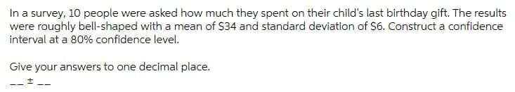 In a survey, 10 people were asked how much they spent on their child's last birthday gift. The results
were roughly bell-shaped with a mean of $34 and standard deviation of S6. Construct a confidence
interval at a 80% confidence level.
Give your answers to one decimal place.
-- + --
