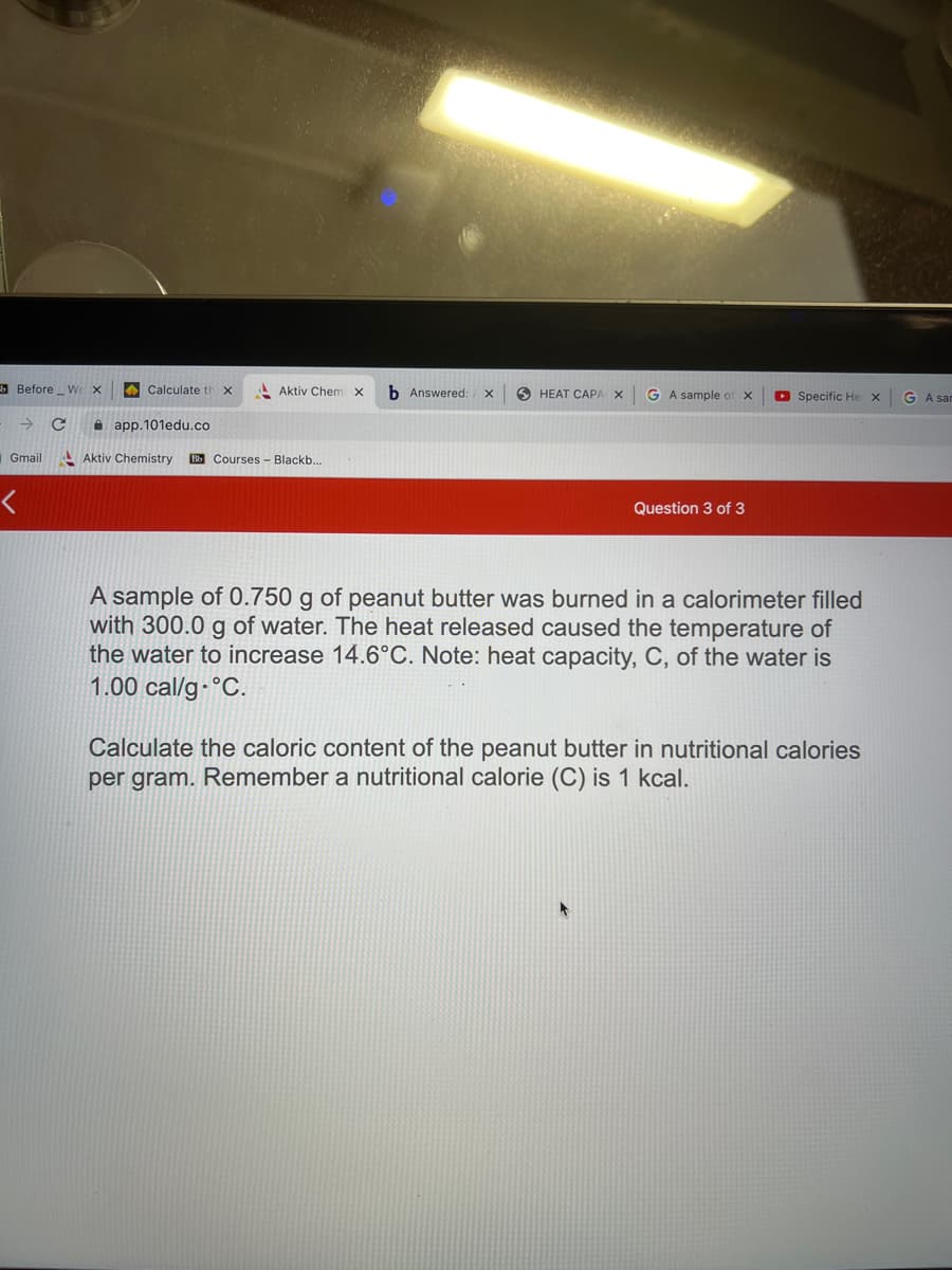 Before W X
→
Gmail
<
с
Calculate th x
app.101edu.co
Aktiv Chemi X b Answered: X 5 HEAT CAPA X
Aktiv Chemistry Bb Courses - Blackb...
GA sample of X
Question 3 of 3
Specific He X GA san
A sample of 0.750 g of peanut butter was burned in a calorimeter filled
with 300.0 g of water. The heat released caused the temperature of
the water to increase 14.6°C. Note: heat capacity, C, of the water is
1.00 cal/g °C.
Calculate the caloric content of the peanut butter in nutritional calories
per gram. Remember a nutritional calorie (C) is 1 kcal.