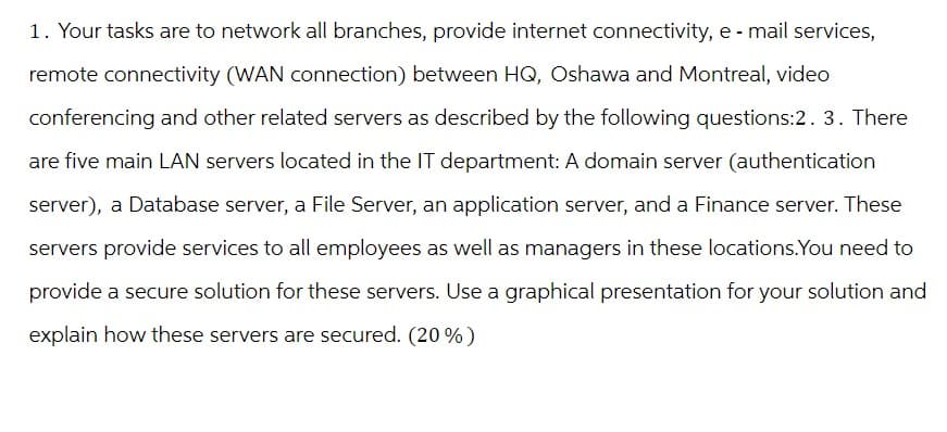 1. Your tasks are to network all branches, provide internet connectivity, e-mail services,
remote connectivity (WAN connection) between HQ, Oshawa and Montreal, video
conferencing and other related servers as described by the following questions:2. 3. There
are five main LAN servers located in the IT department: A domain server (authentication
server), a Database server, a File Server, an application server, and a Finance server. These
servers provide services to all employees as well as managers in these locations.You need to
provide a secure solution for these servers. Use a graphical presentation for your solution and
explain how these servers are secured. (20%)