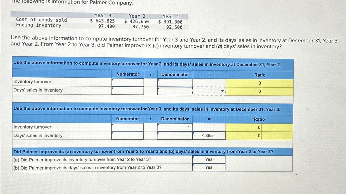 The following is information for Palmer Company.
Year 3
$ 643,825
97,400
Cost of goods sold
Ending inventory
Year 2
$426,650
87,750
Use the above information to compute inventory turnover for Year 3 and Year 2, and its days' sales in inventory at December 31, Year 3
and Year 2. From Year 2 to Year 3, did Palmer improve its (a) inventory turnover and (b) days' sales in inventory?
Inventory turnover
Days' sales in inventory
Use the above information to compute inventory turnover for Year 2, and its days' sales in inventory at December 31, Year 2.
1 Denominator
Year 1
$ 391,300
92,500
Inventory turnover
Days' sales in inventory
Numerator
E
Use the above information to compute inventory turnover for Year 3, and its days' sales in inventory at December 31, Year 3.
1 Denominator
Numerator
Ratio
0
0
x 365 =
Ratio
0
0
Did Palmer improve its (a) inventory turnover from Year 2 to Year 3 and (b) days' sales in inventory from Year 2 to Year 3?
(a) Did Palmer improve its inventory turnover from Year 2 to Year 3?
(b) Did Palmer improve its days' sales in inventory from Year 2 to Year 3?
Yes
Yes