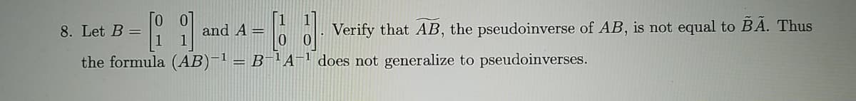 8. Let B =
and A =
Verify that AB, the pseudoinverse of AB, is not equal to BA. Thus
the formula (AB)-1 = B=1A=" does not generalize to pseudoinverses.
