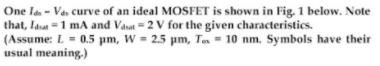 One la - Vas curve of an ideal MOSFET is shown in Fig. 1 below. Note
that, Iaut =1 mA and Vasat = 2 V for the given characteristics.
(Assume: L = 0.5 pm, W = 2.5 pm, Te = 10 nm. Symbols have their
usual meaning.)
