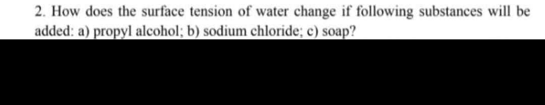 2. How does the surface tension of water change if following substances will be
added: a) propyl alcohol; b) sodium chloride; c) soap?
