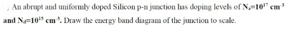 An abrupt and uniformly doped Silicon p-n junction has doping levels of N,=10!" cm
and Na=1015 cm³. Draw the energy band diagram of the junction to scale.
