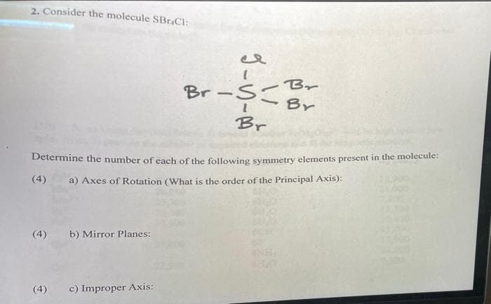 2. Consider the molecule SBrCl:
-Br
Br-Sこ
Br
Br
Determine the number of each of the following symmetry elements present in the molecule:
(4)
a) Axes of Rotation (What is the order of the Principal Axis):
(4)
b) Mirror Planes:
(4)
c) Improper Axis:
