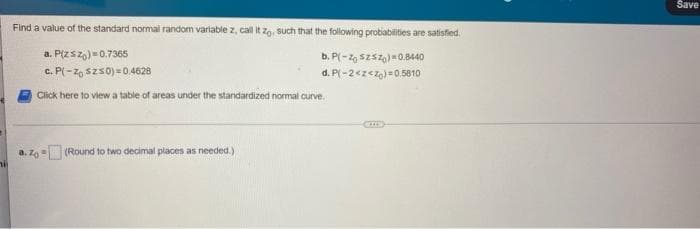 Save
Find a value of the standard normal random varlable z, call it zo, such that the following probiabilities are satisfied.
a. P(zsz,)=0.7365
c. P(-z, szs0) = 0.4628
b. P(-2, szsz,)=0.8440
d. P(-2<z<z)=0.5010
Click here to view a table of areas under the standardized normal curve.
a. z (Round to two decimal places as needed.)
