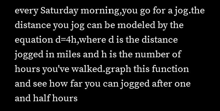 every Saturday morning,you go for a jog.the
distance you jog can be modeled by the
equation d=4h,where d is the distance
jogged in miles and h is the number of
hours you've walked.graph this function
and see how far you can jogged after one
and half hours
