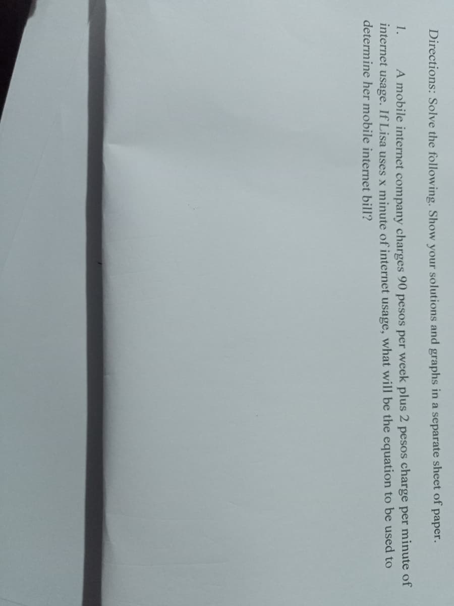 Directions: Solve the following. Show your solutions and graphs in a separate sheet of paper.
1.
A mobile internet company charges 90 pesos per week plus 2 pesos charge per minute of
internet usage. If Lisa uses x minute of internet usage, what will be the equation to be used to
determine her mobile internet bill?
