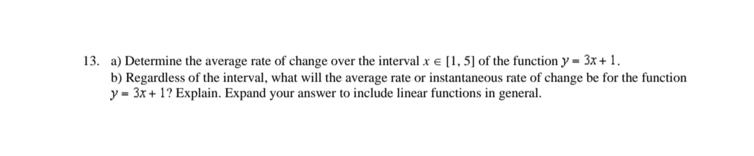 13. a) Determine the average rate of change over the interval x = [1, 5] of the function y = 3x + 1.
b) Regardless of the interval, what will the average rate or instantaneous rate of change be for the function
y = 3x + 1? Explain. Expand your answer to include linear functions in general.