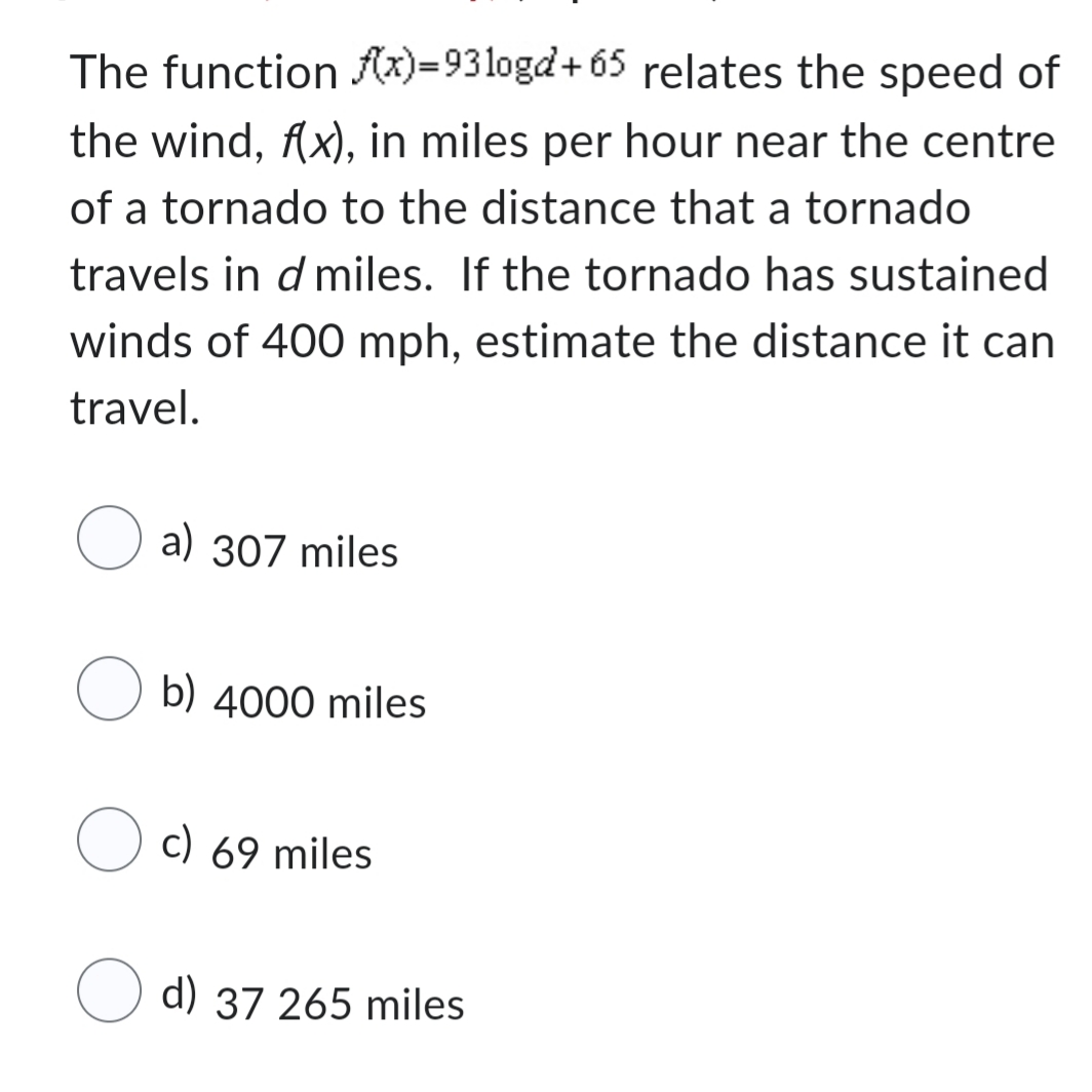 The function f(x)=931ogd+65
relates the speed of
the wind, f(x), in miles per hour near the centre
of a tornado to the distance that a tornado
travels in d miles. If the tornado has sustained
winds of 400 mph, estimate the distance it can
travel.
a) 307 miles
Ob) 4000 miles
c) 69 miles
d) 37 265 miles