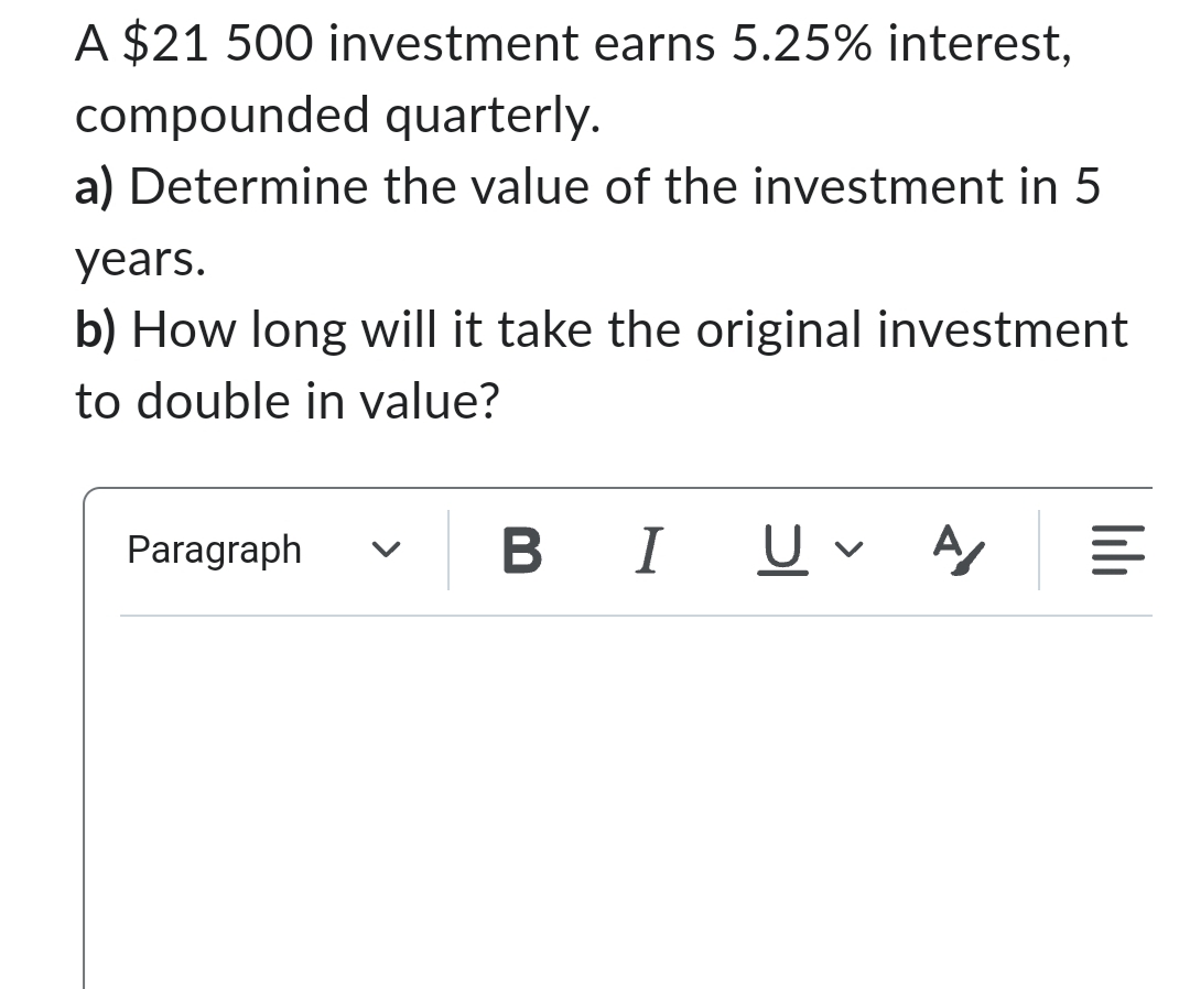 A $21 500 investment earns 5.25% interest,
compounded quarterly.
a) Determine the value of the investment in 5
years.
b) How long will it take the original investment
to double in value?
Paragraph
BIU
A/