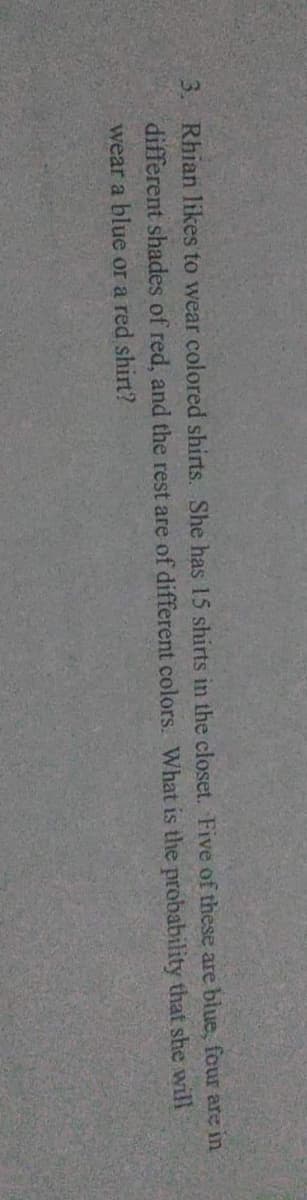 3. Rhian likes to wear colored shirts. She has 15 shirts in the closet. Five of these are blue, four are in
different shades of red, and the rest are of different colors. What is the probability that she will
wear a blue or a red shirt?