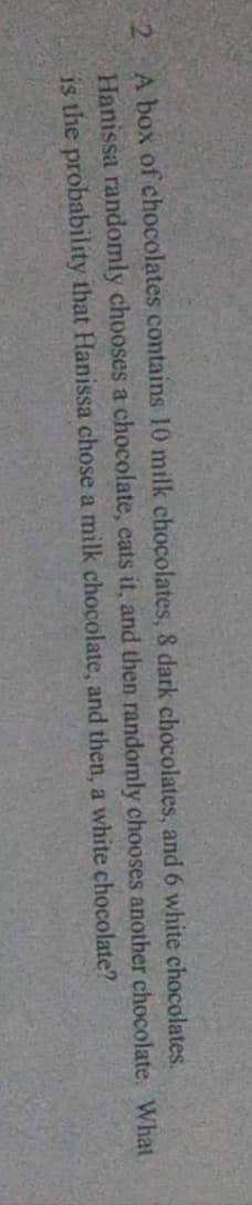 52
A box of chocolates contains 10 milk chocolates, & dark chocolates, and 6 white chocolates.
Hanissa randomly chooses a chocolate, eats it, and then randomly chooses another chocolate. What
is the probability that Hanissa chose a milk chocolate, and then, a white chocolate?