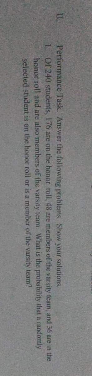 Show your solutions.
Performance Task. Answer the following problems.
1. Of 240 students, 176 are on the honor roll, 48 are members of the varsity team, and 36 are in the
honor roll and are also members of the varsity team. What is the probability that a randomly
selected student is on the honor roll or is a member of the varsity team?