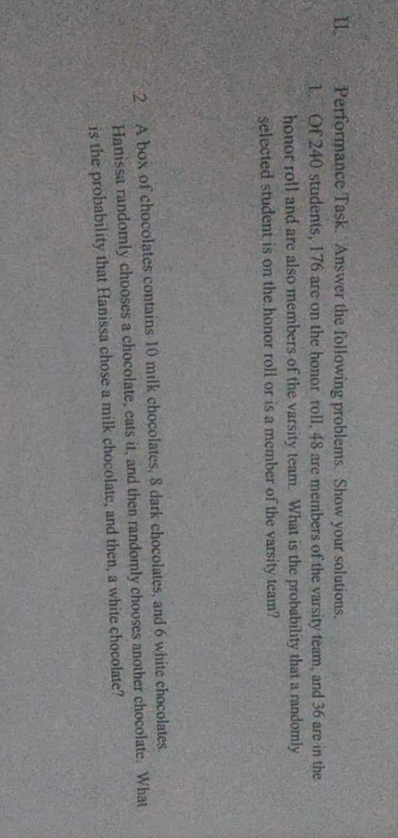 Performance Task. Answer the following problems. Show your solutions.
1. Of 240 students, 176 are on the honor roll, 48 are members of the varsity team, and 36 are in the
honor roll and are also members of the varsity team. What is the probability that a randomly
selected student is on the honor roll or is a member of the varsity team?
2 A box of chocolates contains 10 milk chocolates, & dark chocolates, and 6 white chocolates.
Hanissa randomly chooses a chocolate, eats it, and then randomly chooses another chocolate. What
is the probability that Hanissa chose a milk chocolate, and then, a white chocolate?