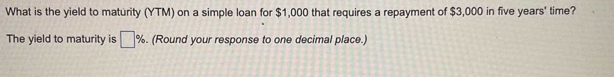 What is the yield to maturity (YTM) on a simple loan for $1,000 that requires a repayment of $3,000 in five years' time?
The yield to maturity is%. (Round your response to one decimal place.)