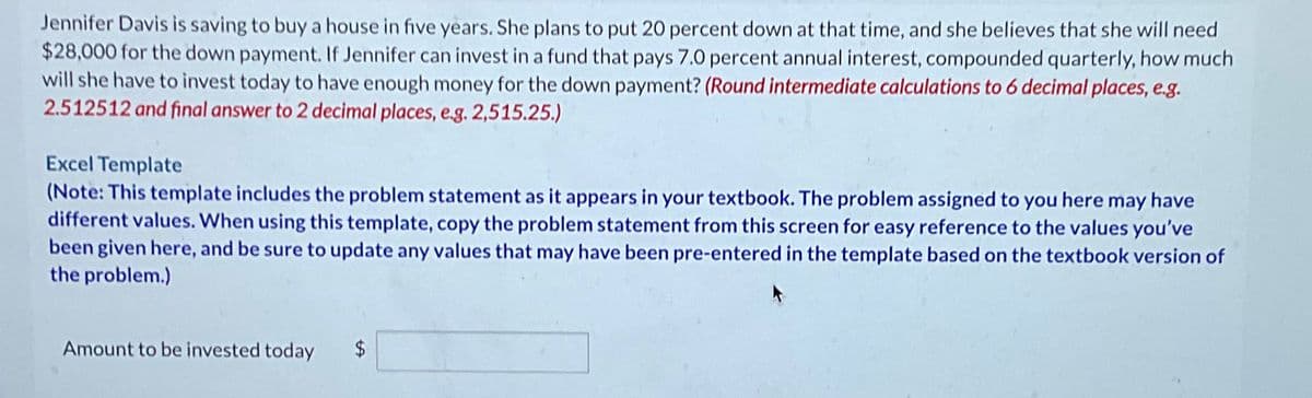 Jennifer Davis is saving to buy a house in five years. She plans to put 20 percent down at that time, and she believes that she will need
$28,000 for the down payment. If Jennifer can invest in a fund that pays 7.0 percent annual interest, compounded quarterly, how much
will she have to invest today to have enough money for the down payment? (Round intermediate calculations to 6 decimal places, e.g.
2.512512 and final answer to 2 decimal places, e.g. 2,515.25.)
Excel Template
(Note: This template includes the problem statement as it appears in your textbook. The problem assigned to you here may have
different values. When using this template, copy the problem statement from this screen for easy reference to the values you've
been given here, and be sure to update any values that may have been pre-entered in the template based on the textbook version of
the problem.)
Amount to be invested today