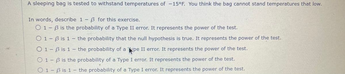 A sleeping bag is tested to withstand temperatures of -15°F. You think the bag cannot stand temperatures that low.
In words, describe 1 - 3 for this exercise.
01-ß is the probability of a Type II error. It represents the power of the test.
01-ß is 1- the probability that the null hypothesis is true. It represents the power of the test.
pe II error. It represents the power of the test.
O 1 - 3 is the probability of a Type I error. It represents the power of the test.
O1-B is 1- the probability of a
1-B is 1- the probability of a Type I error. It represents the power of the test.