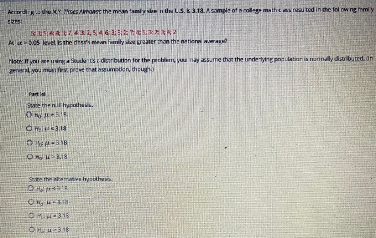 According to the NY Times Almanac the mean family size in the US. Is 3.18. A sample of a college math class resulted in the following family
sizes:
5; 3; 5; 4; 4; 3; 7:43254633; 27: 4:53; 23;4;2
At a 0.05 level, is the class's mean family size greater than the national average?
Note: If you are using a Student's t-distribution for the problem, you may assume that the underlying population is normally distributed. (In
general, you must first prove that assumption, though.)
Fart tal
State the null hypothesis.
ⒸH: 44-3.18
ⒸH: 43.18
OH H=318
OM
4>3.18
State the alternative hypothesis.
OH ≤3.18
OH, μ<3.18
- Hattila
ⒸH-43.18