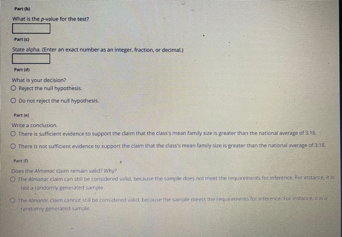 Part (bl
What is the p-value for the test?
Part (3)
State alpha. (Enter an exact number as an integer, fraction, or decimal.)
PET(S)
What is your decision?
Ⓒ Reject the null hypothesis.
O Do not reject the null hypothesis.
Partle]
Write a conclusion.
There is sufficient evidence to support the claim that the class's mean family size is greater than the national average of 3.18.
There is not sufficient evidence to support the claim that the class's mean family size is greater than the national average of 3.18
Panin
Does the Almonor claim remain valid? Why?
O The Aimanoc claim can still be considered valid, because the sample does not meet the requirements for inference. For instance, it is
not a randomly generated sample
O. The Almoeos dlaim cannot still be cons dered valid, because the samole meets
the requirements for inference For instance it is a
ht
Fundomly generated sample
Dhed