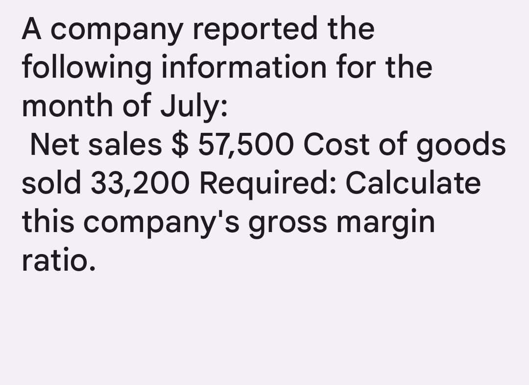 A company reported the
following information for the
month of July:
Net sales $ 57,500 Cost of goods
sold 33,200 Required: Calculate
this company's gross margin
ratio.